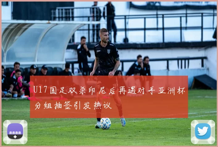 U17国足双杀印尼后再遇对手亚洲杯分组抽签引发热议