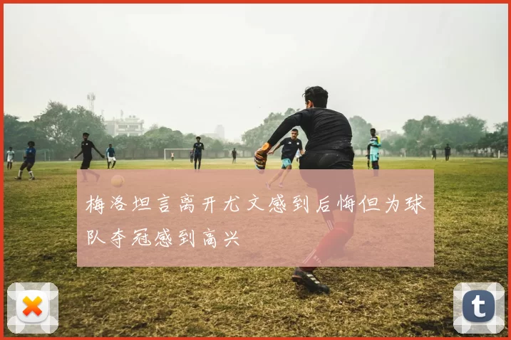 梅洛坦言离开尤文感到后悔但为球队夺冠感到高兴