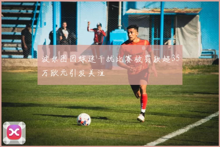 波尔图因球迷干扰比赛被罚款超35万欧元引发关注
