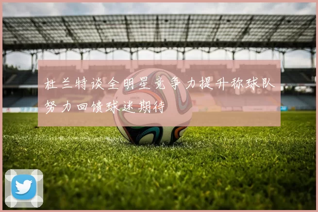 杜兰特谈全明星竞争力提升称球队努力回馈球迷期待
