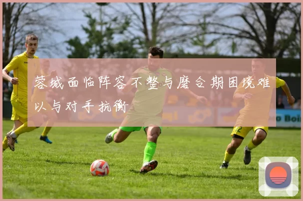 蓉城面临阵容不整与磨合期困境难以与对手抗衡