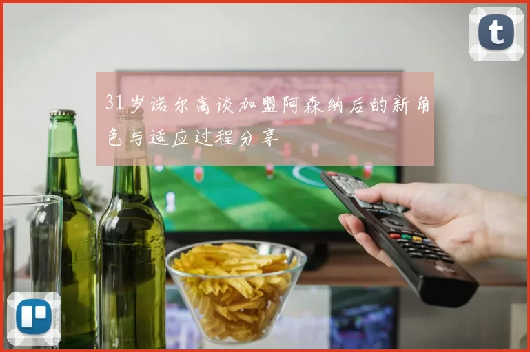 31岁诺尔高谈加盟阿森纳后的新角色与适应过程分享