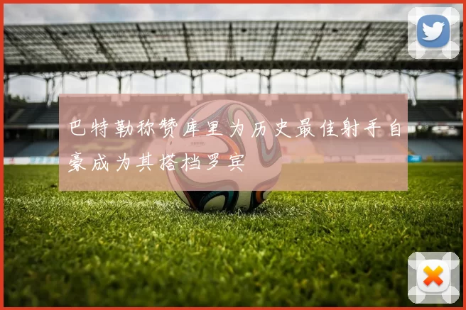 巴特勒称赞库里为历史最佳射手自豪成为其搭档罗宾