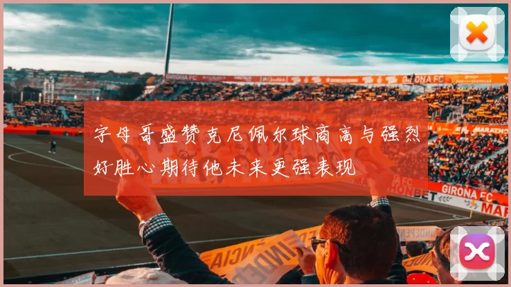 字母哥盛赞克尼佩尔球商高与强烈好胜心期待他未来更强表现