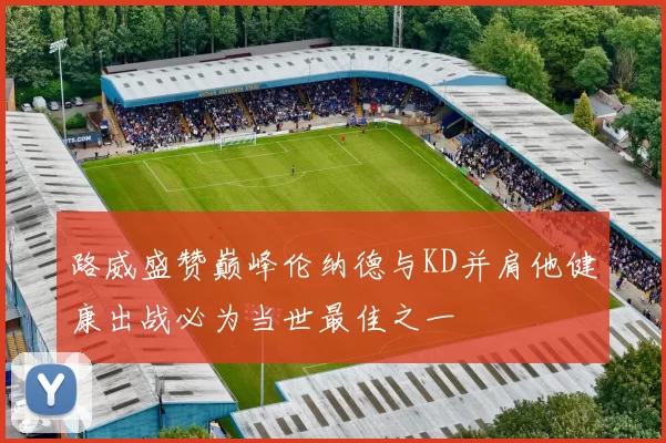 路威盛赞巅峰伦纳德与KD并肩他健康出战必为当世最佳之一