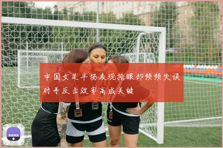 中国女足半场表现抢眼却频频失误对手反击效率高成关键