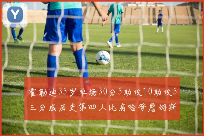 霍勒迪35岁单场30分5助攻10助攻5三分成历史第四人比肩哈登詹姆斯库里