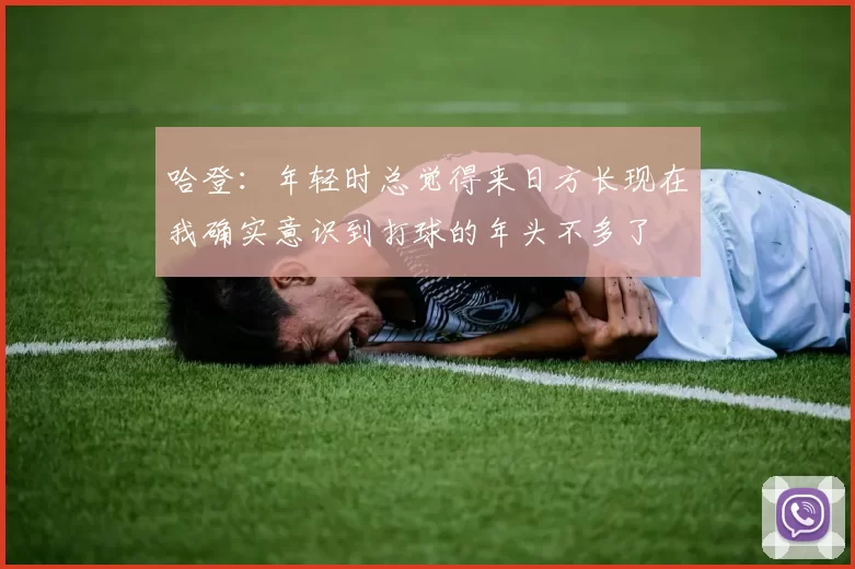 哈登：年轻时总觉得来日方长现在我确实意识到打球的年头不多了