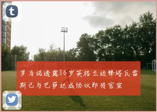 罗马诺透露16岁英格兰边锋塔瓦雷斯已与巴萨达成协议即将官宣
