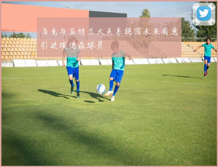 马竞与亚特兰大关系稳固未来有意引进埃德森球员