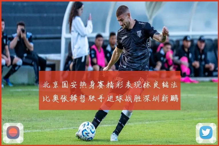 北京国安热身赛精彩表现林良铭法比奥张稀哲联手进球战胜深圳新鹏城