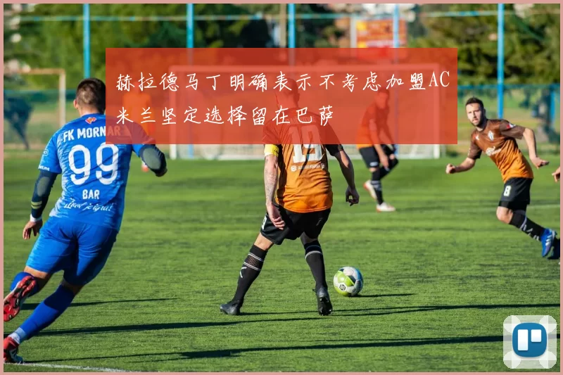 赫拉德马丁明确表示不考虑加盟AC米兰坚定选择留在巴萨