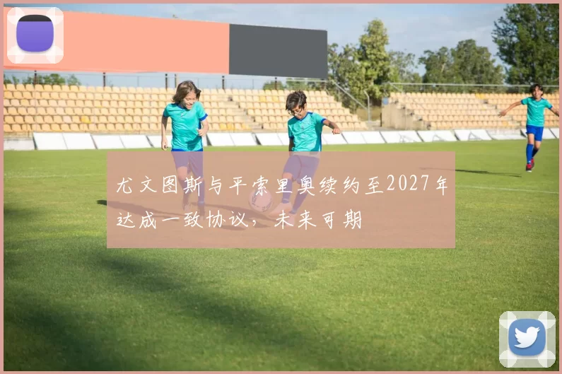 尤文图斯与平索里奥续约至2027年达成一致协议，未来可期