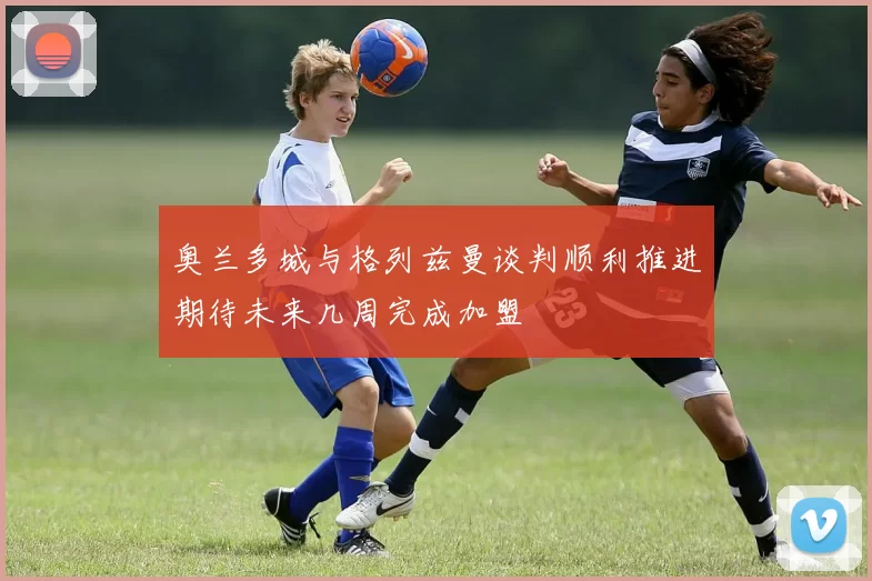 奥兰多城与格列兹曼谈判顺利推进期待未来几周完成加盟